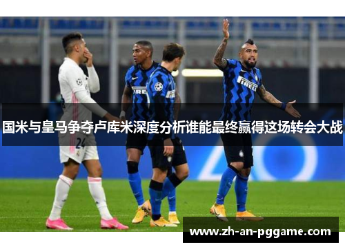 国米与皇马争夺卢库米深度分析谁能最终赢得这场转会大战