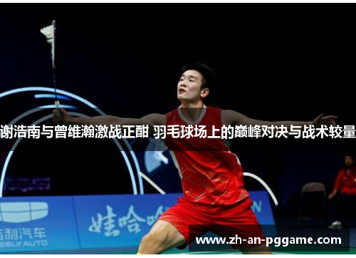 谢浩南与曾维瀚激战正酣 羽毛球场上的巅峰对决与战术较量 谢浩南与曾维瀚激战正酣 羽毛球场上的巅峰对决与战术较量
