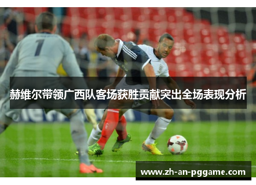 赫维尔带领广西队客场获胜贡献突出全场表现分析 赫维尔带领广西队客场获胜贡献突出全场表现分析