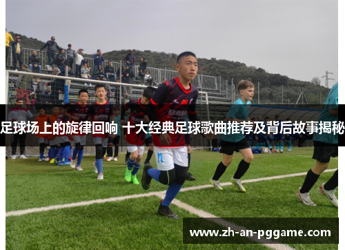 足球场上的旋律回响 十大经典足球歌曲推荐及背后故事揭秘 足球场上的旋律回响 十大经典足球歌曲推荐及背后故事揭秘