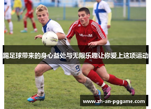 踢足球带来的身心益处与无限乐趣让你爱上这项运动 踢足球带来的身心益处与无限乐趣让你爱上这项运动