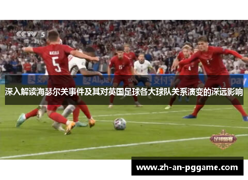 深入解读海瑟尔关事件及其对英国足球各大球队关系演变的深远影响 深入解读海瑟尔关事件及其对英国足球各大球队关系演变的深远影响