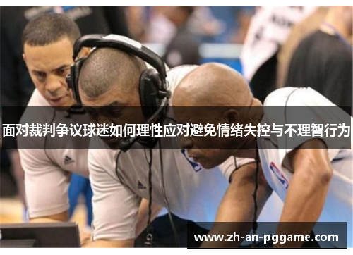 面对裁判争议球迷如何理性应对避免情绪失控与不理智行为 面对裁判争议球迷如何理性应对避免情绪失控与不理智行为