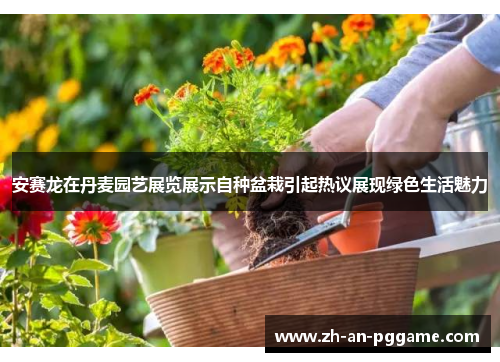 安赛龙在丹麦园艺展览展示自种盆栽引起热议展现绿色生活魅力