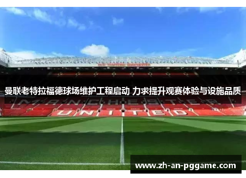 曼联老特拉福德球场维护工程启动 力求提升观赛体验与设施品质