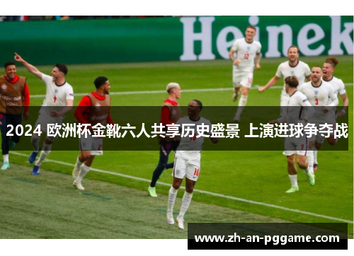 2024 欧洲杯金靴六人共享历史盛景 上演进球争夺战 2024 欧洲杯金靴六人共享历史盛景 上演进球争夺战