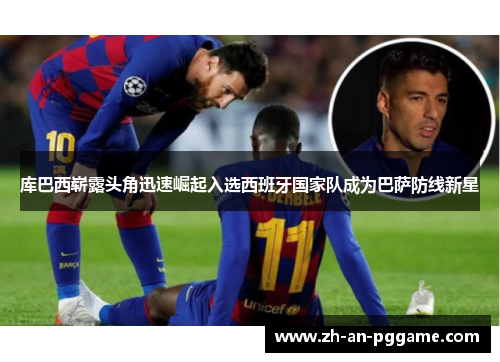 库巴西崭露头角迅速崛起入选西班牙国家队成为巴萨防线新星 库巴西崭露头角迅速崛起入选西班牙国家队成为巴萨防线新星