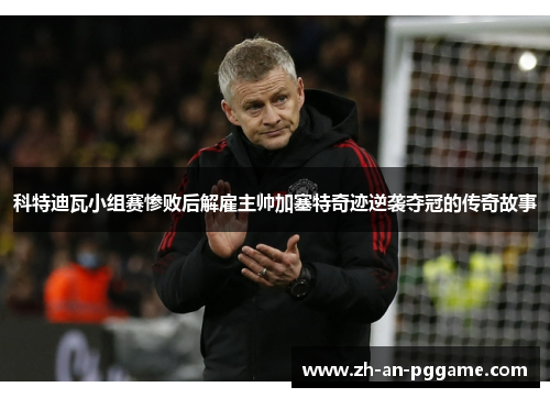 科特迪瓦小组赛惨败后解雇主帅加塞特奇迹逆袭夺冠的传奇故事 科特迪瓦小组赛惨败后解雇主帅加塞特奇迹逆袭夺冠的传奇故事