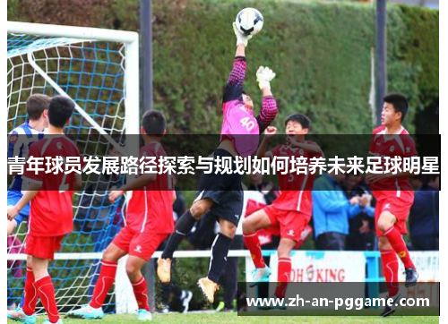青年球员发展路径探索与规划如何培养未来足球明星 青年球员发展路径探索与规划如何培养未来足球明星