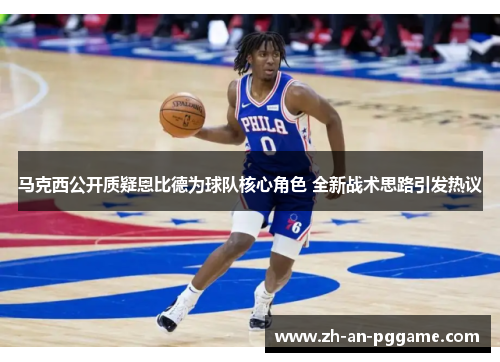 马克西公开质疑恩比德为球队核心角色 全新战术思路引发热议 马克西公开质疑恩比德为球队核心角色 全新战术思路引发热议